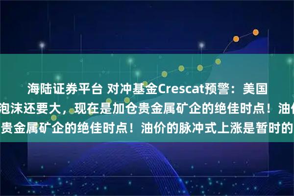 海陆证券平台 对冲基金Crescat预警：美国大型科技公司比2000年泡沫还要大，现在是加仓贵金属矿企的绝佳时点！油价的脉冲式上涨是暂时的