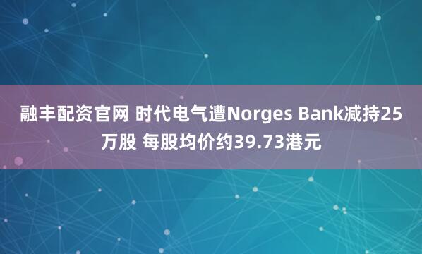 融丰配资官网 时代电气遭Norges Bank减持25万股 每股均价约39.73港元