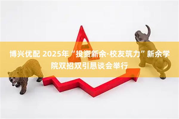博兴优配 2025年“投资新余·校友筑力”新余学院双招双引恳谈会举行