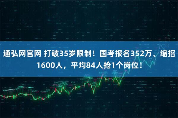 通弘网官网 打破35岁限制!国考报名352万、缩招1600人,平均84人抢1个岗位!