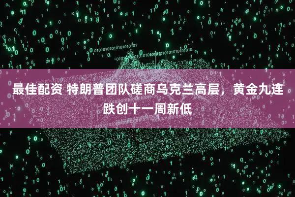 最佳配资 特朗普团队磋商乌克兰高层，黄金九连跌创十一周新低