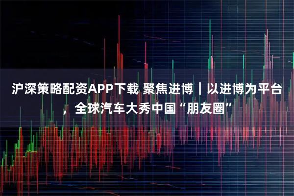 沪深策略配资APP下载 聚焦进博｜以进博为平台，全球汽车大秀中国“朋友圈”