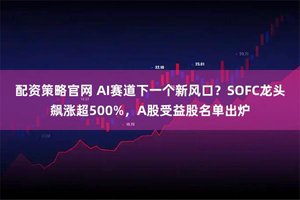 配资策略官网 AI赛道下一个新风口？SOFC龙头飙涨超500%，A股受益股名单出炉