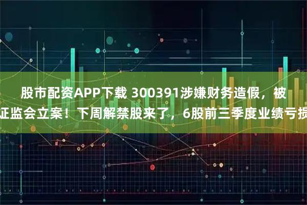 股市配资APP下载 300391涉嫌财务造假,被证监会立案!下周解禁股来了,6股前三季度业绩亏损