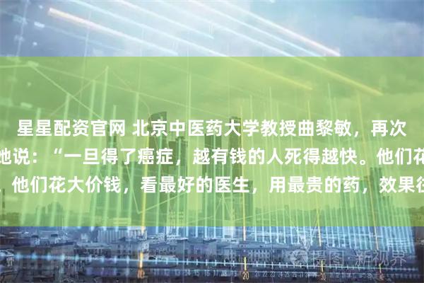 星星配资官网 北京中医药大学教授曲黎敏，再次语出惊人，振聋发聩！她说：“一旦得了癌症，越有钱的人死得越快。他们花大价钱，看最好的医生，用最贵的药，效果往往不尽人意……”