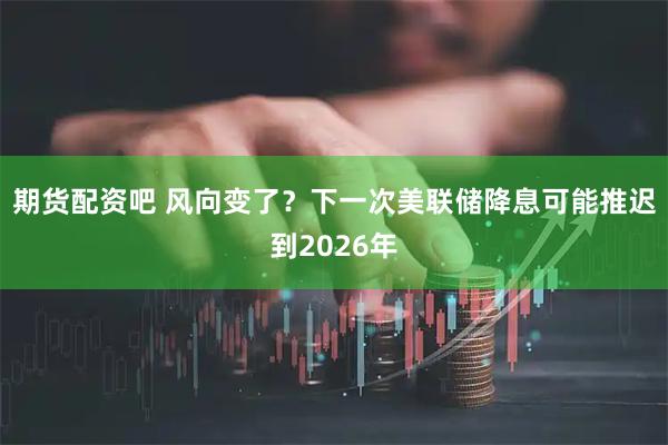 期货配资吧 风向变了?下一次美联储降息可能推迟到2026年