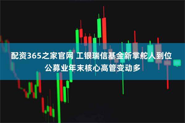 配资365之家官网 工银瑞信基金新掌舵人到位 公募业年末核心高管变动多