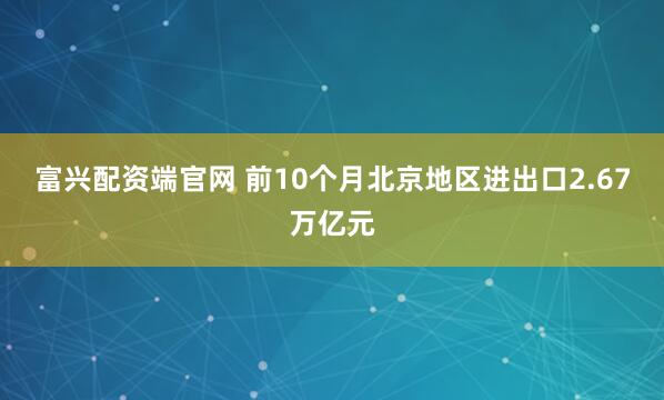 富兴配资端官网 前10个月北京地区进出口2.67万亿元