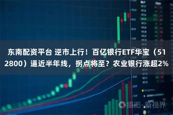 东南配资平台 逆市上行！百亿银行ETF华宝（512800）逼近半年线，拐点将至？农业银行涨超2%