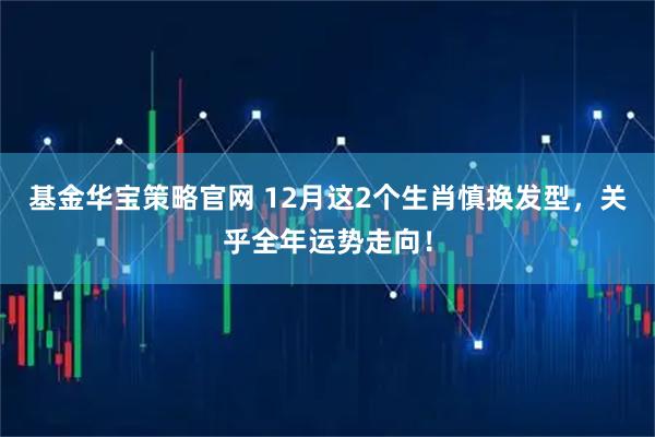 基金华宝策略官网 12月这2个生肖慎换发型，关乎全年运势走向！