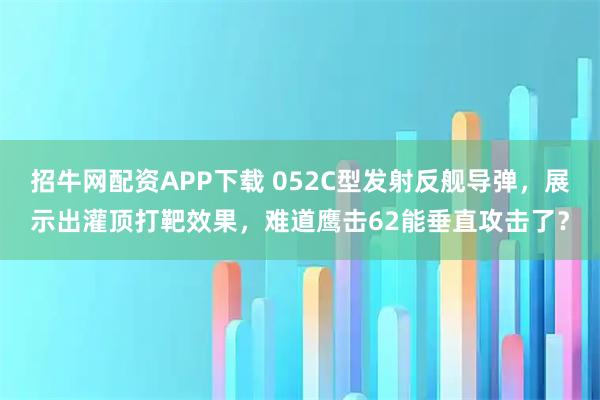 招牛网配资APP下载 052C型发射反舰导弹,展示出灌顶打靶效果,难道鹰击62能垂直攻击了?
