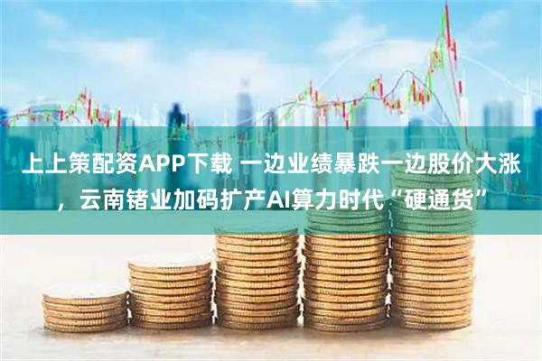 上上策配资APP下载 一边业绩暴跌一边股价大涨,云南锗业加码扩产AI算力时代“硬通货”