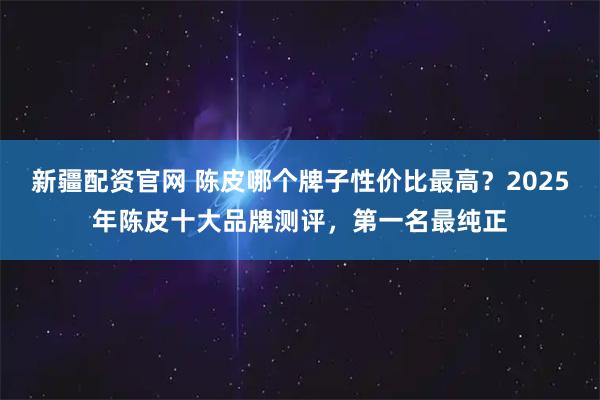 新疆配资官网 陈皮哪个牌子性价比最高？2025年陈皮十大品牌测评，第一名最纯正