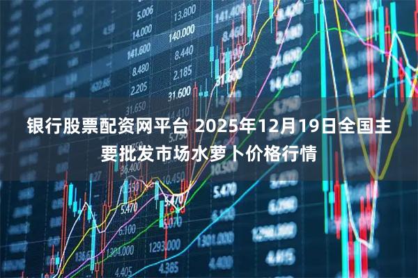 银行股票配资网平台 2025年12月19日全国主要批发市场水萝卜价格行情