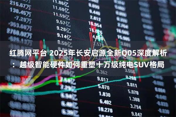 红腾网平台 2025年长安启源全新Q05深度解析：越级智能硬件如何重塑十万级纯电SUV格局