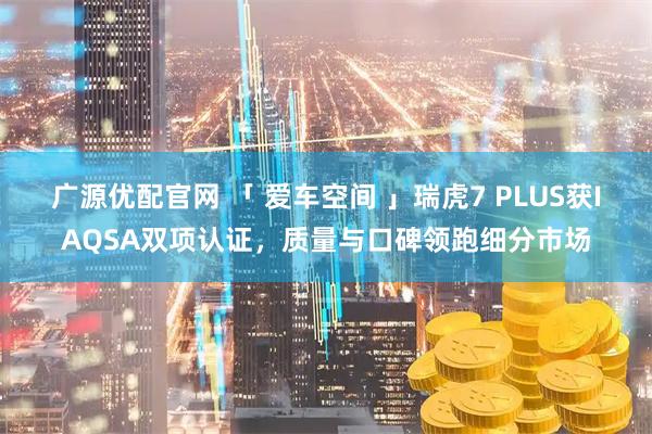 广源优配官网 「 爱车空间 」瑞虎7 PLUS获IAQSA双项认证,质量与口碑领跑细分市场