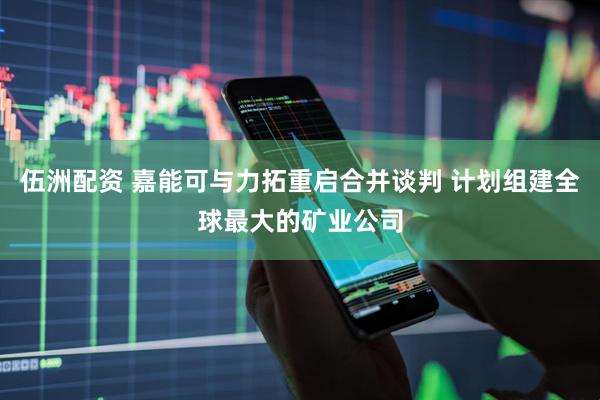 伍洲配资 嘉能可与力拓重启合并谈判 计划组建全球最大的矿业公司