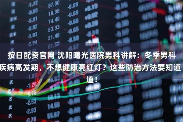 按日配资官网 沈阳曙光医院男科讲解：冬季男科疾病高发期，不想健康亮红灯？这些防治方法要知道！