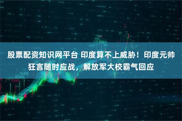 股票配资知识网平台 印度算不上威胁！印度元帅狂言随时应战，解放军大校霸气回应